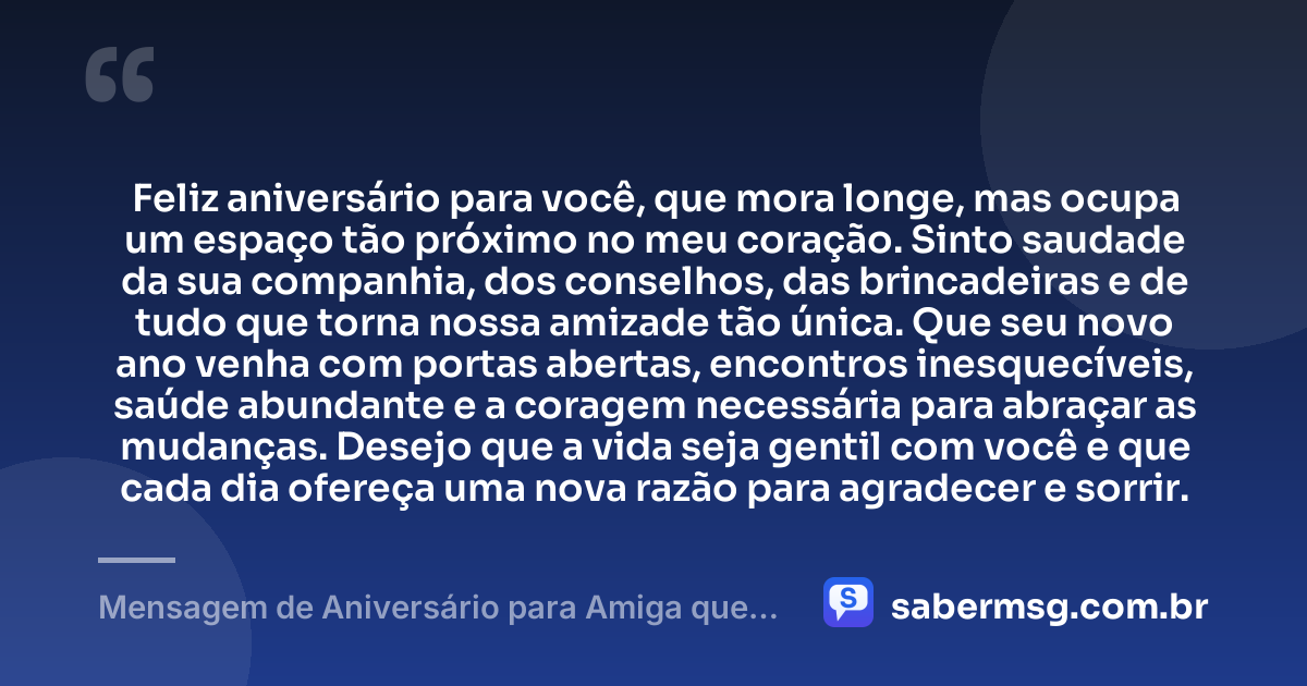 Feliz aniversário para você, que mora longe, mas ocupa um espaço tão próximo no meu coração. Sinto saudade da sua companhia, dos conselhos, das brincadeiras e de tudo que torna nossa amizade tão única. Que seu novo ano venha com portas abertas, encontros inesquecíveis, saúde abundante e a coragem necessária para abraçar as mudanças. Desejo que a vida seja gentil com você e que cada dia ofereça uma nova razão para agradecer e sorrir. — Mensagem de Aniversário para Amiga que Mora Longe