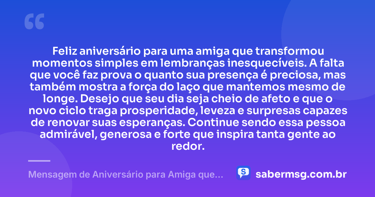 Feliz aniversário para uma amiga que transformou momentos simples em lembranças inesquecíveis. A falta que você faz prova o quanto sua presença é preciosa, mas também mostra a força do laço que mantemos mesmo de longe. Desejo que seu dia seja cheio de afeto e que o novo ciclo traga prosperidade, leveza e surpresas capazes de renovar suas esperanças. Continue sendo essa pessoa admirável, generosa e forte que inspira tanta gente ao redor. — Mensagem de Aniversário para Amiga que Mora Longe