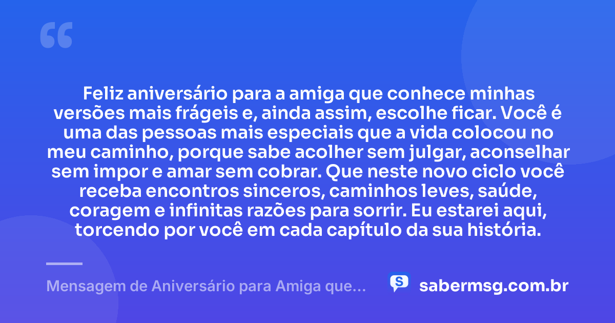 Feliz aniversário para a amiga que conhece minhas versões mais frágeis e, ainda assim, escolhe ficar. Você é uma das pessoas mais especiais que a vida colocou no meu caminho, porque sabe acolher sem julgar, aconselhar sem impor e amar sem cobrar. Que neste novo ciclo você receba encontros sinceros, caminhos leves, saúde, coragem e infinitas razões para sorrir. Eu estarei aqui, torcendo por você em cada capítulo da sua história. — Mensagem de Aniversário para Amiga que Vai Te Fazer Chorar