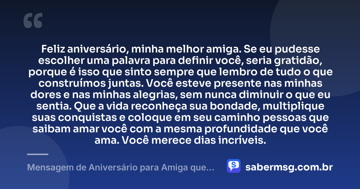 Feliz aniversário, minha melhor amiga. Se eu pudesse escolher uma palavra para definir você, seria gratidão, porque é isso que sinto sempre que lembro de tudo o que construímos juntas. Você esteve presente nas minhas dores e nas minhas alegrias, sem nunca diminuir o que eu sentia. Que a vida reconheça sua bondade, multiplique suas conquistas e coloque em seu caminho pessoas que saibam amar você com a mesma profundidade que você ama. Você merece dias incríveis. — Mensagem de Aniversário para Amiga que Vai Te Fazer Chorar