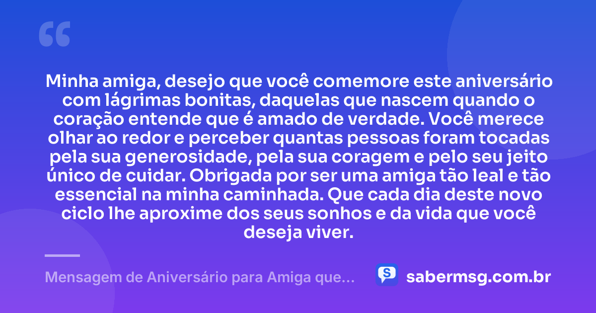 Minha amiga, desejo que você comemore este aniversário com lágrimas bonitas, daquelas que nascem quando o coração entende que é amado de verdade. Você merece olhar ao redor e perceber quantas pessoas foram tocadas pela sua generosidade, pela sua coragem e pelo seu jeito único de cuidar. Obrigada por ser uma amiga tão leal e tão essencial na minha caminhada. Que cada dia deste novo ciclo lhe aproxime dos seus sonhos e da vida que você deseja viver. — Mensagem de Aniversário para Amiga que Vai Te Fazer Chorar