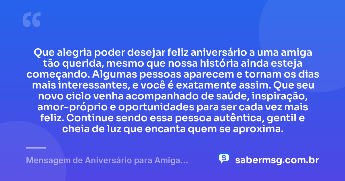 Que alegria poder desejar feliz aniversário a uma amiga tão querida, mesmo que nossa história ainda esteja começando. Algumas pessoas aparecem e tornam os dias mais interessantes, e você é exatamente assim. Que seu novo ciclo venha acompanhado de saúde, inspiração, amor-próprio e oportunidades para ser cada vez mais feliz. Continue sendo essa pessoa autêntica, gentil e cheia de luz que encanta quem se aproxima. — Mensagem de Aniversário para Amiga Recente