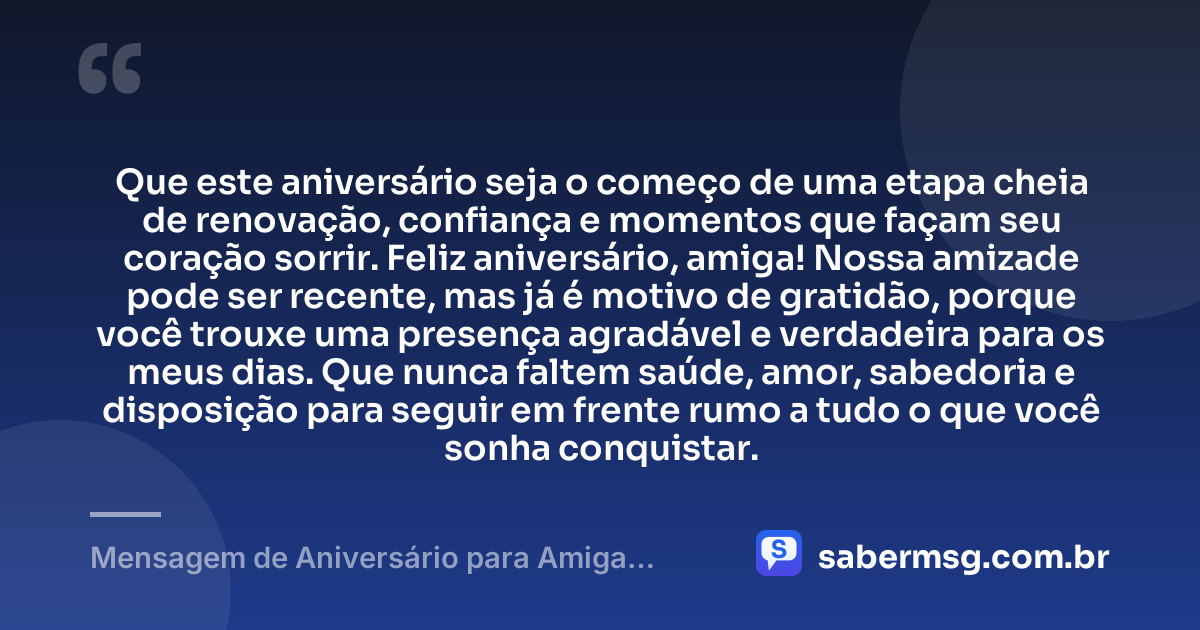 Que este aniversário seja o começo de uma etapa cheia de renovação, confiança e momentos que façam seu coração sorrir. Feliz aniversário, amiga! Nossa amizade pode ser recente, mas já é motivo de gratidão, porque você trouxe uma presença agradável e verdadeira para os meus dias. Que nunca faltem saúde, amor, sabedoria e disposição para seguir em frente rumo a tudo o que você sonha conquistar. — Mensagem de Aniversário para Amiga Recente