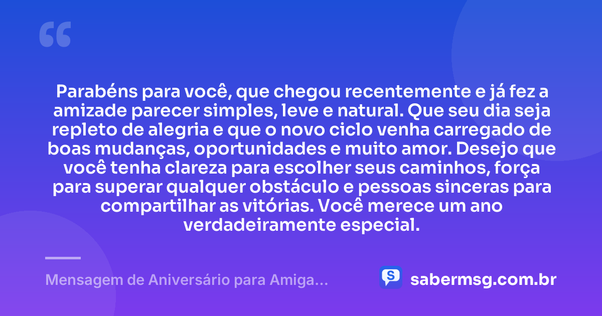 Parabéns para você, que chegou recentemente e já fez a amizade parecer simples, leve e natural. Que seu dia seja repleto de alegria e que o novo ciclo venha carregado de boas mudanças, oportunidades e muito amor. Desejo que você tenha clareza para escolher seus caminhos, força para superar qualquer obstáculo e pessoas sinceras para compartilhar as vitórias. Você merece um ano verdadeiramente especial. — Mensagem de Aniversário para Amiga Recente