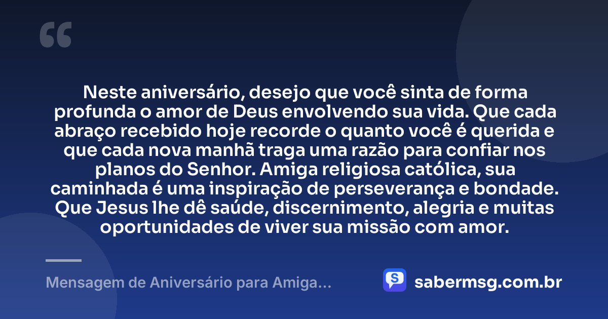 Neste aniversário, desejo que você sinta de forma profunda o amor de Deus envolvendo sua vida. Que cada abraço recebido hoje recorde o quanto você é querida e que cada nova manhã traga uma razão para confiar nos planos do Senhor. Amiga religiosa católica, sua caminhada é uma inspiração de perseverança e bondade. Que Jesus lhe dê saúde, discernimento, alegria e muitas oportunidades de viver sua missão com amor. — Mensagem de Aniversário para Amiga Religiosa Católica