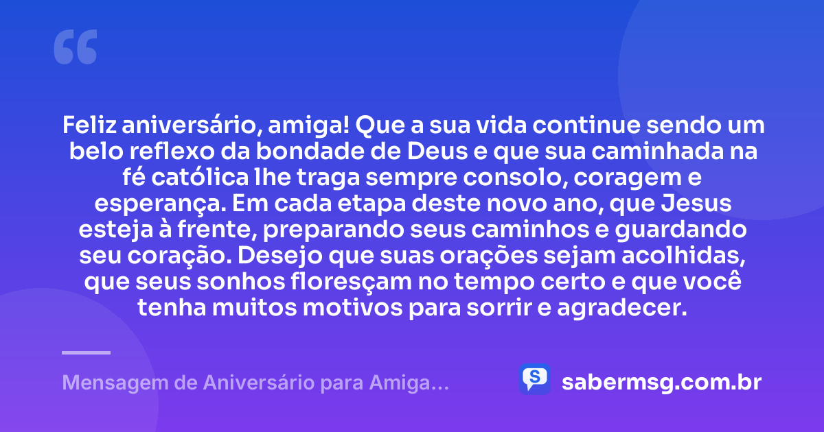Feliz aniversário, amiga! Que a sua vida continue sendo um belo reflexo da bondade de Deus e que sua caminhada na fé católica lhe traga sempre consolo, coragem e esperança. Em cada etapa deste novo ano, que Jesus esteja à frente, preparando seus caminhos e guardando seu coração. Desejo que suas orações sejam acolhidas, que seus sonhos floresçam no tempo certo e que você tenha muitos motivos para sorrir e agradecer. — Mensagem de Aniversário para Amiga Religiosa Católica