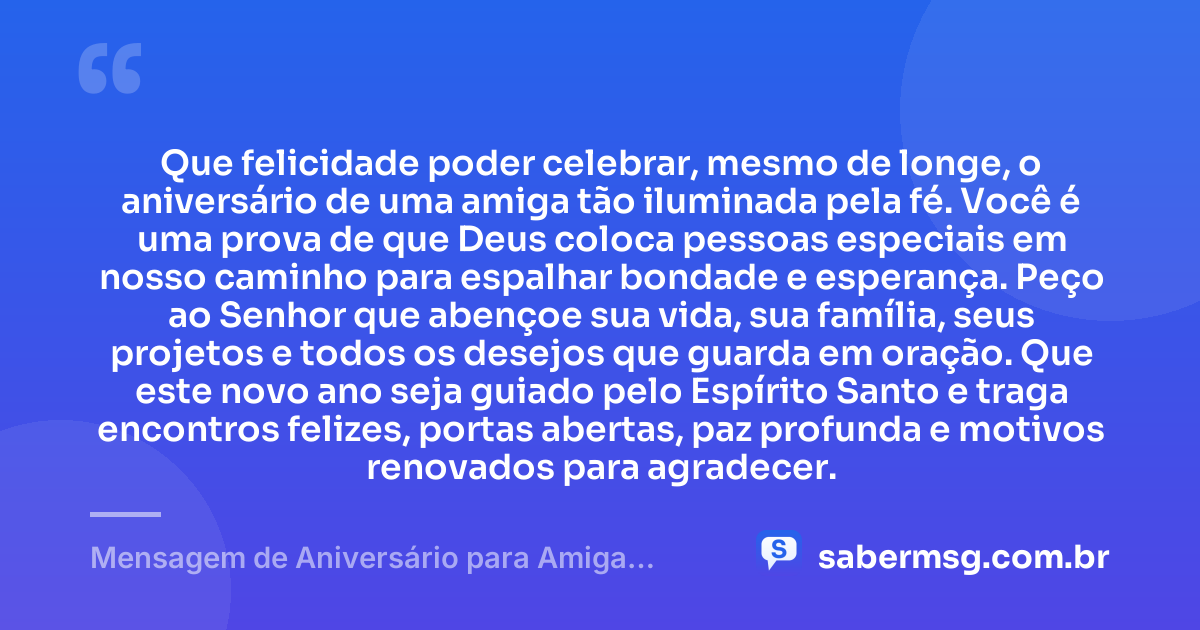 Que felicidade poder celebrar, mesmo de longe, o aniversário de uma amiga tão iluminada pela fé. Você é uma prova de que Deus coloca pessoas especiais em nosso caminho para espalhar bondade e esperança. Peço ao Senhor que abençoe sua vida, sua família, seus projetos e todos os desejos que guarda em oração. Que este novo ano seja guiado pelo Espírito Santo e traga encontros felizes, portas abertas, paz profunda e motivos renovados para agradecer. — Mensagem de Aniversário para Amiga Religiosa Católica à Distância