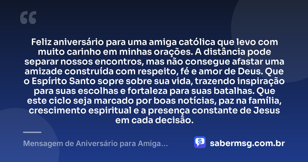 Feliz aniversário para uma amiga católica que levo com muito carinho em minhas orações. A distância pode separar nossos encontros, mas não consegue afastar uma amizade construída com respeito, fé e amor de Deus. Que o Espírito Santo sopre sobre sua vida, trazendo inspiração para suas escolhas e fortaleza para suas batalhas. Que este ciclo seja marcado por boas notícias, paz na família, crescimento espiritual e a presença constante de Jesus em cada decisão. — Mensagem de Aniversário para Amiga Religiosa Católica à Distância