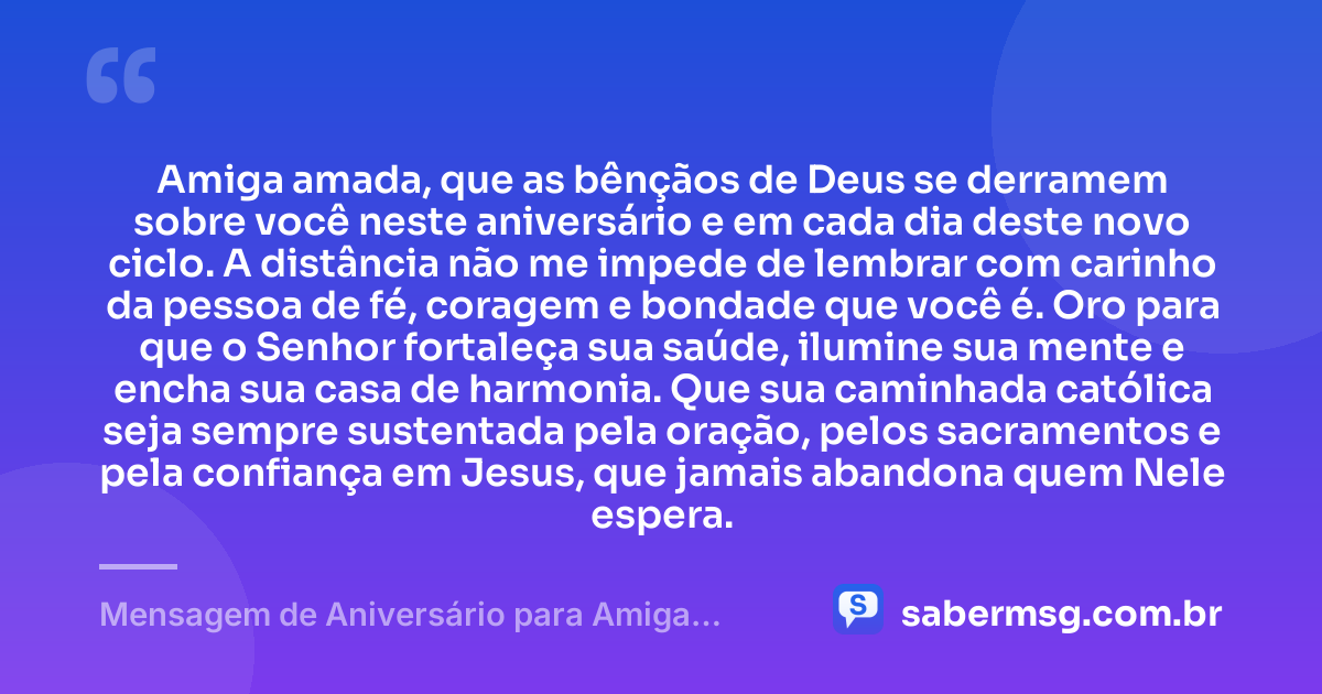 Amiga amada, que as bênçãos de Deus se derramem sobre você neste aniversário e em cada dia deste novo ciclo. A distância não me impede de lembrar com carinho da pessoa de fé, coragem e bondade que você é. Oro para que o Senhor fortaleça sua saúde, ilumine sua mente e encha sua casa de harmonia. Que sua caminhada católica seja sempre sustentada pela oração, pelos sacramentos e pela confiança em Jesus, que jamais abandona quem Nele espera. — Mensagem de Aniversário para Amiga Religiosa Católica à Distância