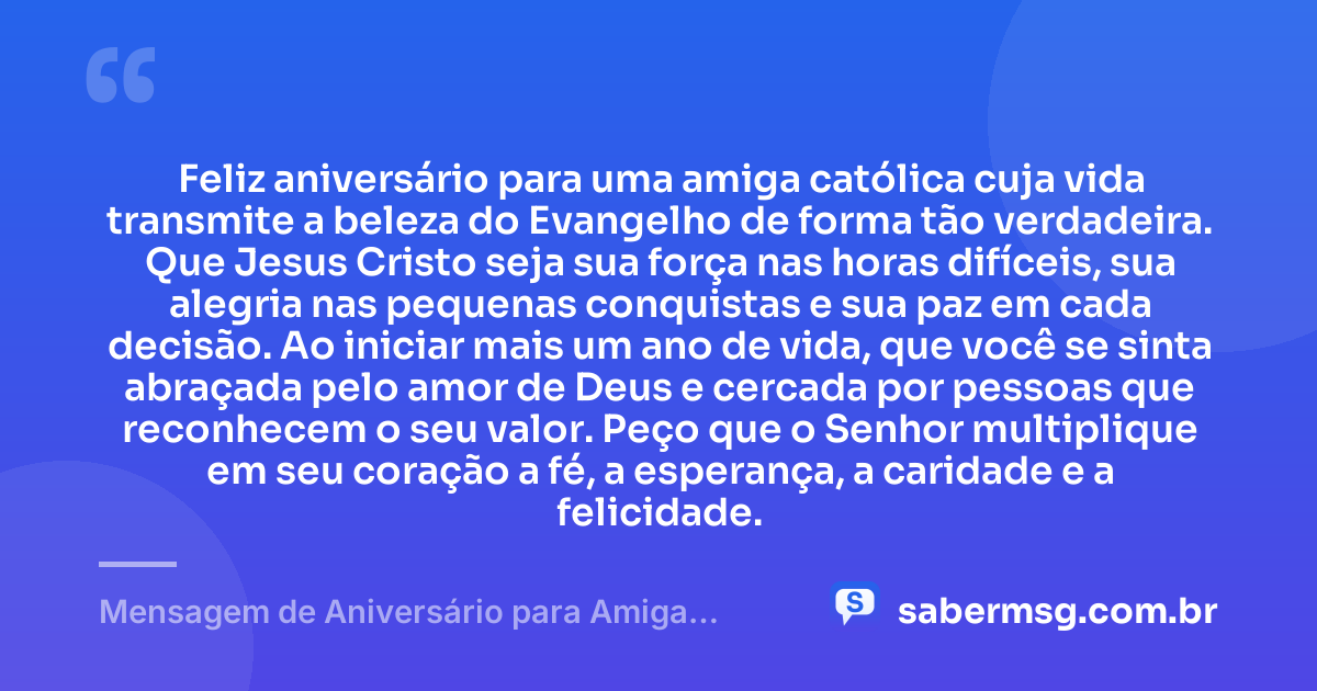 Feliz aniversário para uma amiga católica cuja vida transmite a beleza do Evangelho de forma tão verdadeira. Que Jesus Cristo seja sua força nas horas difíceis, sua alegria nas pequenas conquistas e sua paz em cada decisão. Ao iniciar mais um ano de vida, que você se sinta abraçada pelo amor de Deus e cercada por pessoas que reconhecem o seu valor. Peço que o Senhor multiplique em seu coração a fé, a esperança, a caridade e a felicidade. — Mensagem de Aniversário para Amiga Religiosa Católica