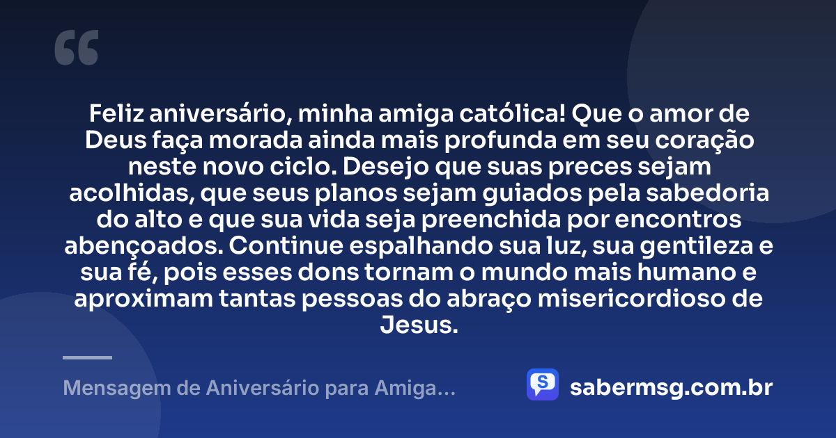 Feliz aniversário, minha amiga católica! Que o amor de Deus faça morada ainda mais profunda em seu coração neste novo ciclo. Desejo que suas preces sejam acolhidas, que seus planos sejam guiados pela sabedoria do alto e que sua vida seja preenchida por encontros abençoados. Continue espalhando sua luz, sua gentileza e sua fé, pois esses dons tornam o mundo mais humano e aproximam tantas pessoas do abraço misericordioso de Jesus. — Mensagem de Aniversário para Amiga Religiosa Católica