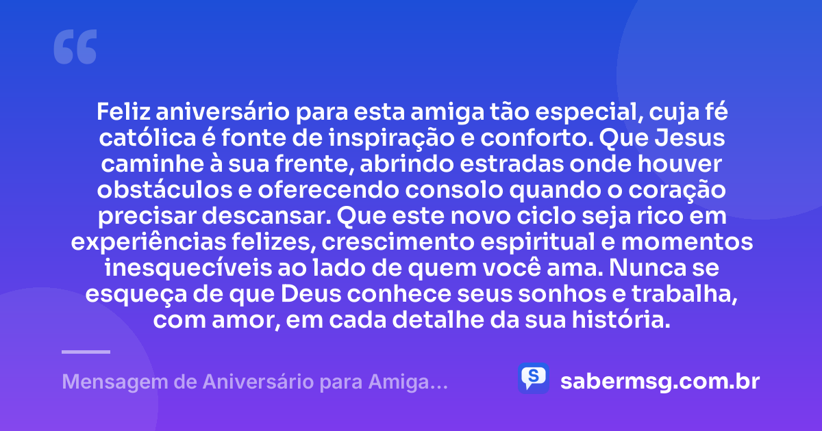 Feliz aniversário para esta amiga tão especial, cuja fé católica é fonte de inspiração e conforto. Que Jesus caminhe à sua frente, abrindo estradas onde houver obstáculos e oferecendo consolo quando o coração precisar descansar. Que este novo ciclo seja rico em experiências felizes, crescimento espiritual e momentos inesquecíveis ao lado de quem você ama. Nunca se esqueça de que Deus conhece seus sonhos e trabalha, com amor, em cada detalhe da sua história. — Mensagem de Aniversário para Amiga Religiosa Católica