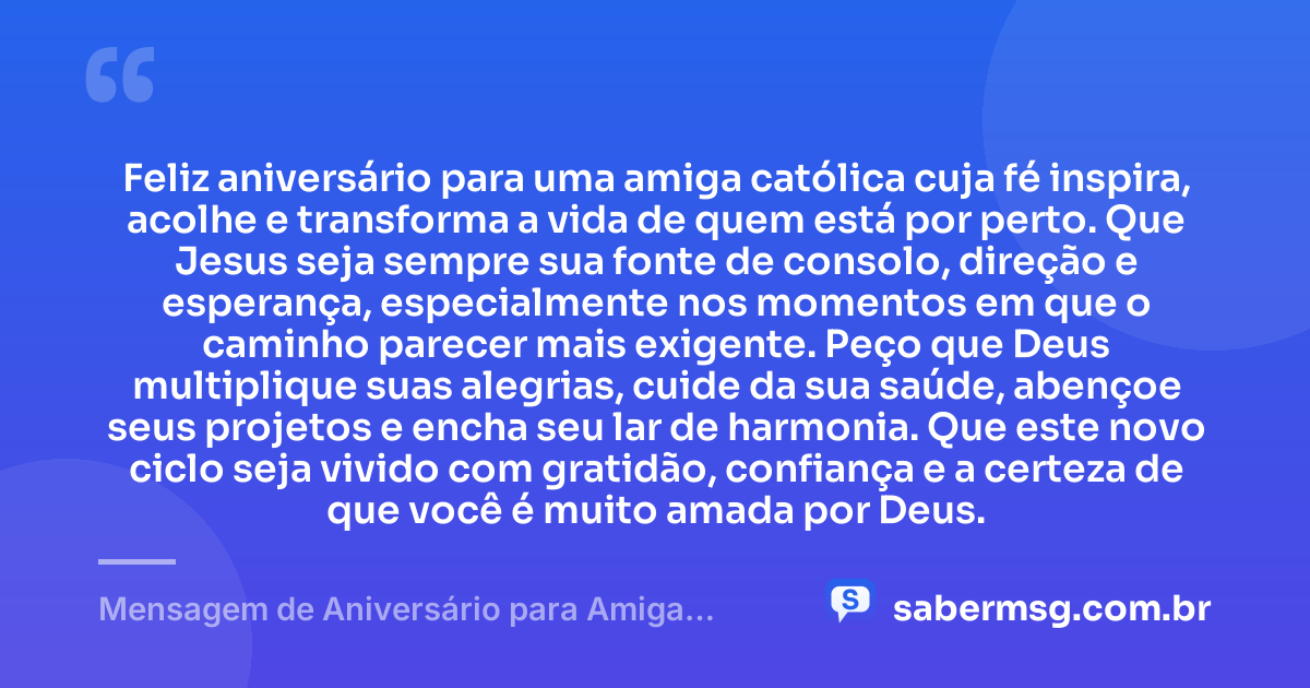 Feliz aniversário para uma amiga católica cuja fé inspira, acolhe e transforma a vida de quem está por perto. Que Jesus seja sempre sua fonte de consolo, direção e esperança, especialmente nos momentos em que o caminho parecer mais exigente. Peço que Deus multiplique suas alegrias, cuide da sua saúde, abençoe seus projetos e encha seu lar de harmonia. Que este novo ciclo seja vivido com gratidão, confiança e a certeza de que você é muito amada por Deus. — Mensagem de Aniversário para Amiga Religiosa Católica com Carinho