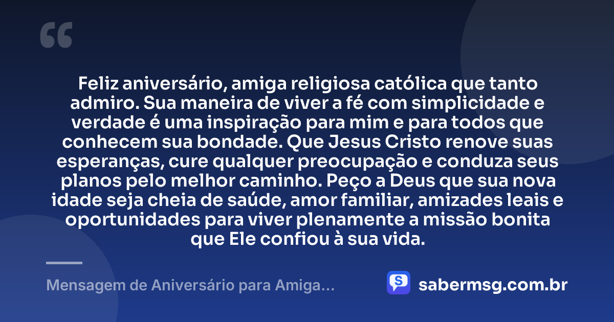 Feliz aniversário, amiga religiosa católica que tanto admiro. Sua maneira de viver a fé com simplicidade e verdade é uma inspiração para mim e para todos que conhecem sua bondade. Que Jesus Cristo renove suas esperanças, cure qualquer preocupação e conduza seus planos pelo melhor caminho. Peço a Deus que sua nova idade seja cheia de saúde, amor familiar, amizades leais e oportunidades para viver plenamente a missão bonita que Ele confiou à sua vida. — Mensagem de Aniversário para Amiga Religiosa Católica com Carinho