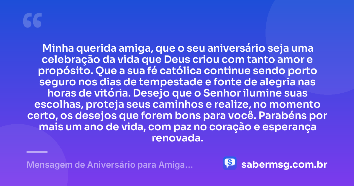 Minha querida amiga, que o seu aniversário seja uma celebração da vida que Deus criou com tanto amor e propósito. Que a sua fé católica continue sendo porto seguro nos dias de tempestade e fonte de alegria nas horas de vitória. Desejo que o Senhor ilumine suas escolhas, proteja seus caminhos e realize, no momento certo, os desejos que forem bons para você. Parabéns por mais um ano de vida, com paz no coração e esperança renovada. — Mensagem de Aniversário para Amiga Religiosa Católica com Carinho