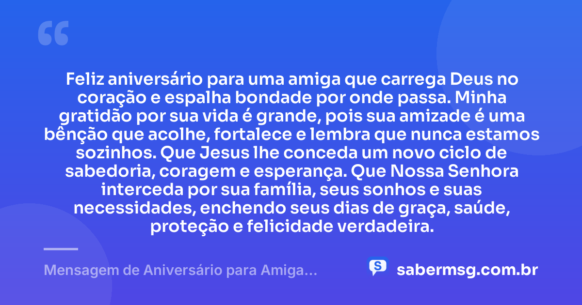Feliz aniversário para uma amiga que carrega Deus no coração e espalha bondade por onde passa. Minha gratidão por sua vida é grande, pois sua amizade é uma bênção que acolhe, fortalece e lembra que nunca estamos sozinhos. Que Jesus lhe conceda um novo ciclo de sabedoria, coragem e esperança. Que Nossa Senhora interceda por sua família, seus sonhos e suas necessidades, enchendo seus dias de graça, saúde, proteção e felicidade verdadeira. — Mensagem de Aniversário para Amiga Religiosa Católica com Gratidão