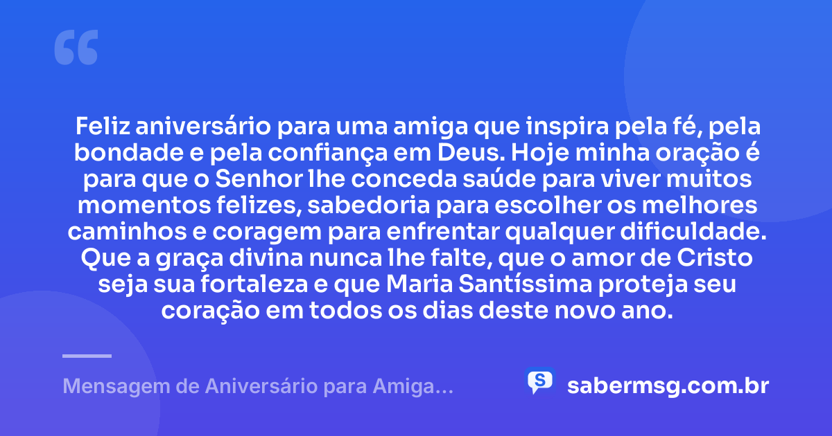 Feliz aniversário para uma amiga que inspira pela fé, pela bondade e pela confiança em Deus. Hoje minha oração é para que o Senhor lhe conceda saúde para viver muitos momentos felizes, sabedoria para escolher os melhores caminhos e coragem para enfrentar qualquer dificuldade. Que a graça divina nunca lhe falte, que o amor de Cristo seja sua fortaleza e que Maria Santíssima proteja seu coração em todos os dias deste novo ano. — Mensagem de Aniversário para Amiga Religiosa Católica com Oração