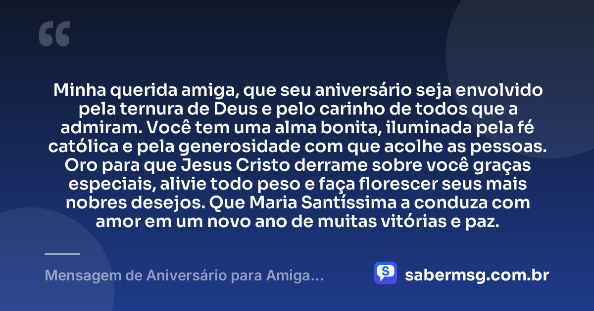 Minha querida amiga, que seu aniversário seja envolvido pela ternura de Deus e pelo carinho de todos que a admiram. Você tem uma alma bonita, iluminada pela fé católica e pela generosidade com que acolhe as pessoas. Oro para que Jesus Cristo derrame sobre você graças especiais, alivie todo peso e faça florescer seus mais nobres desejos. Que Maria Santíssima a conduza com amor em um novo ano de muitas vitórias e paz. — Mensagem de Aniversário para Amiga Religiosa Católica com Oração