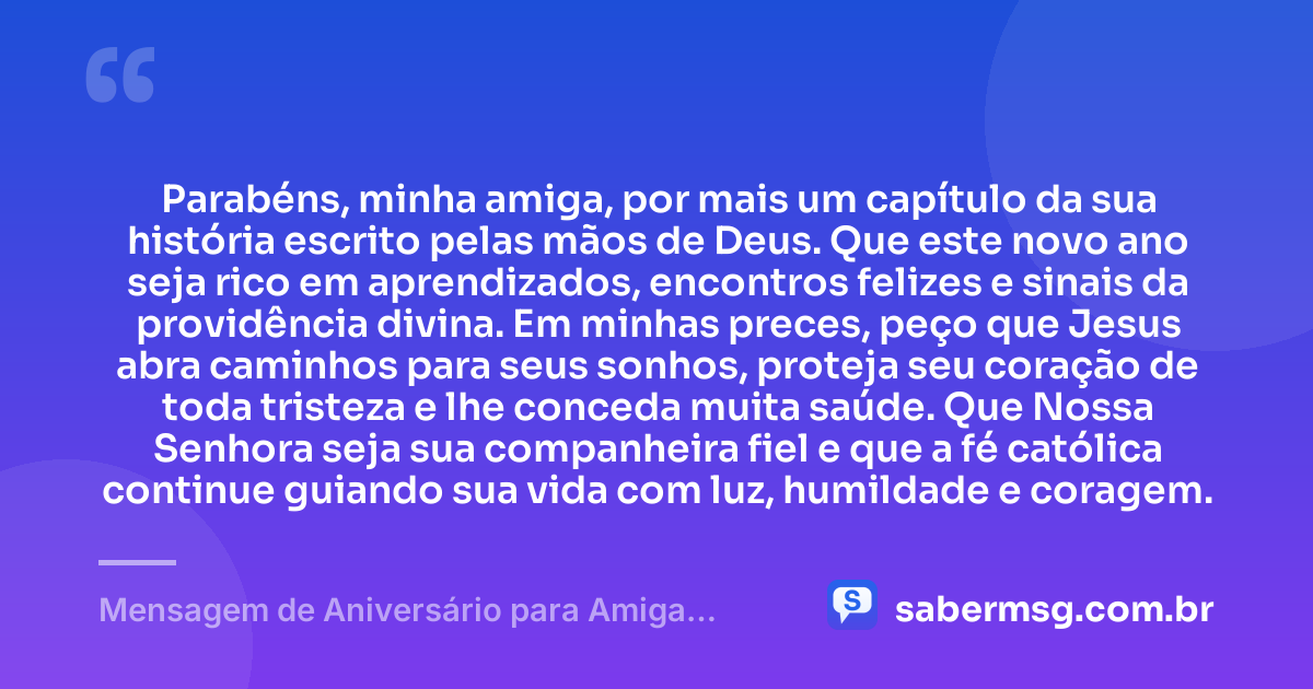 Parabéns, minha amiga, por mais um capítulo da sua história escrito pelas mãos de Deus. Que este novo ano seja rico em aprendizados, encontros felizes e sinais da providência divina. Em minhas preces, peço que Jesus abra caminhos para seus sonhos, proteja seu coração de toda tristeza e lhe conceda muita saúde. Que Nossa Senhora seja sua companheira fiel e que a fé católica continue guiando sua vida com luz, humildade e coragem. — Mensagem de Aniversário para Amiga Religiosa Católica com Oração