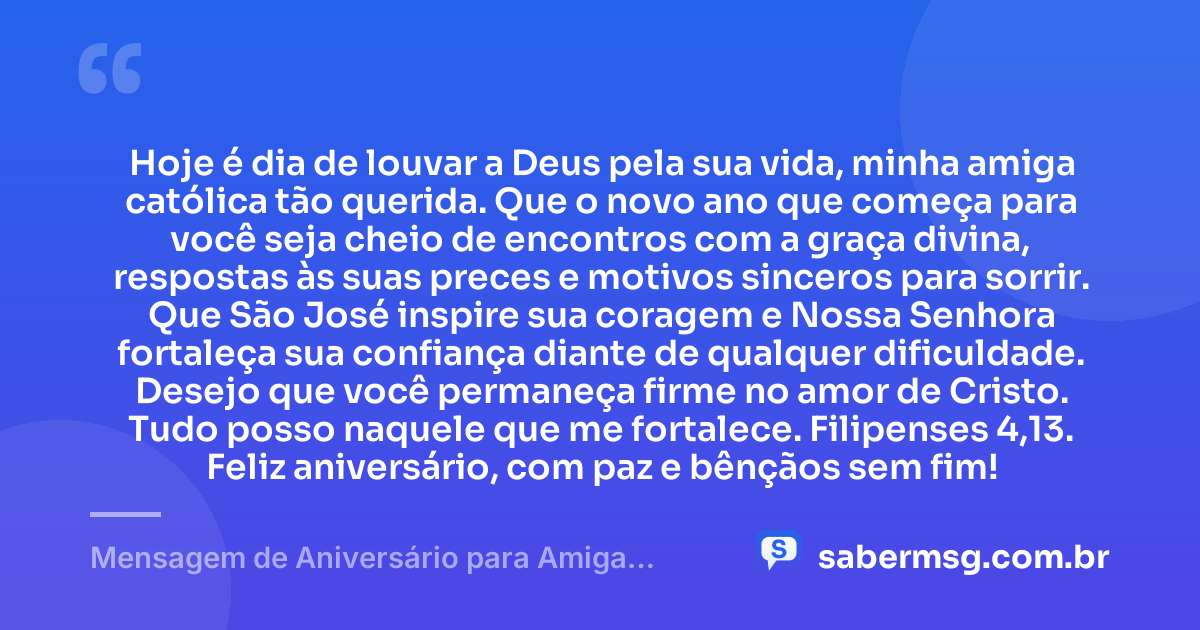 Hoje é dia de louvar a Deus pela sua vida, minha amiga católica tão querida. Que o novo ano que começa para você seja cheio de encontros com a graça divina, respostas às suas preces e motivos sinceros para sorrir. Que São José inspire sua coragem e Nossa Senhora fortaleça sua confiança diante de qualquer dificuldade. Desejo que você permaneça firme no amor de Cristo. Tudo posso naquele que me fortalece. Filipenses 4,13. Feliz aniversário, com paz e bênçãos sem fim! — Mensagem de Aniversário para Amiga Religiosa Católica com Versículo Bíblico