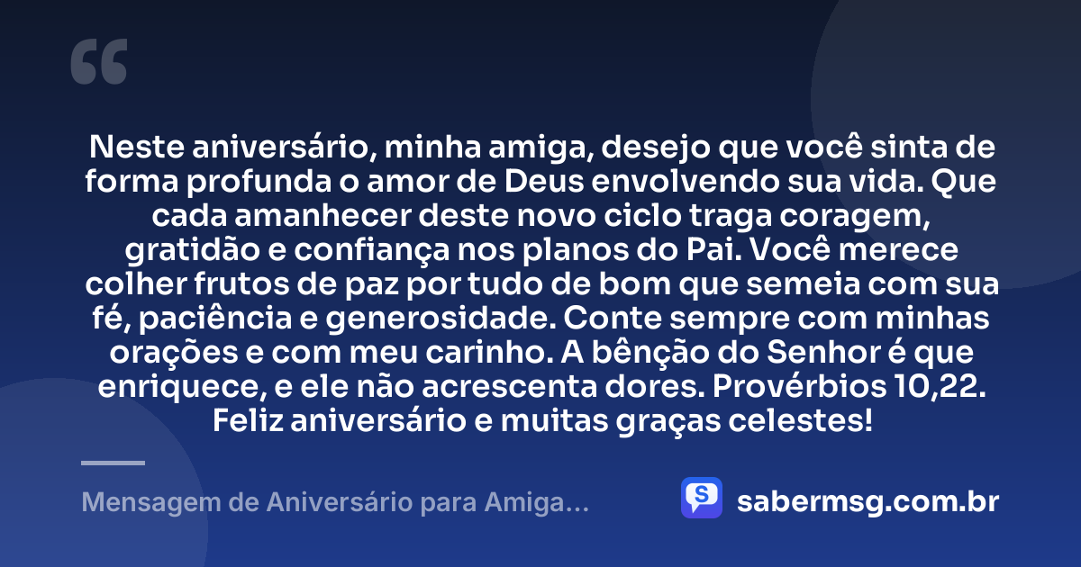 Neste aniversário, minha amiga, desejo que você sinta de forma profunda o amor de Deus envolvendo sua vida. Que cada amanhecer deste novo ciclo traga coragem, gratidão e confiança nos planos do Pai. Você merece colher frutos de paz por tudo de bom que semeia com sua fé, paciência e generosidade. Conte sempre com minhas orações e com meu carinho. A bênção do Senhor é que enriquece, e ele não acrescenta dores. Provérbios 10,22. Feliz aniversário e muitas graças celestes! — Mensagem de Aniversário para Amiga Religiosa Católica com Versículo Bíblico