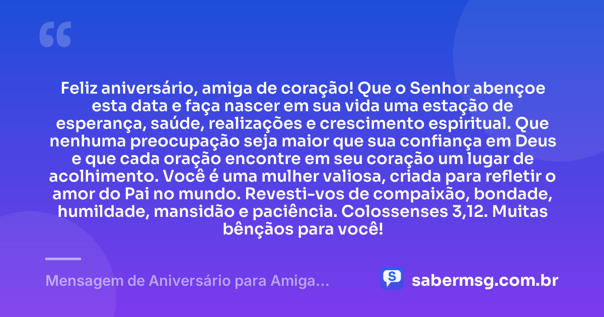 Feliz aniversário, amiga de coração! Que o Senhor abençoe esta data e faça nascer em sua vida uma estação de esperança, saúde, realizações e crescimento espiritual. Que nenhuma preocupação seja maior que sua confiança em Deus e que cada oração encontre em seu coração um lugar de acolhimento. Você é uma mulher valiosa, criada para refletir o amor do Pai no mundo. Revesti-vos de compaixão, bondade, humildade, mansidão e paciência. Colossenses 3,12. Muitas bênçãos para você! — Mensagem de Aniversário para Amiga Religiosa Católica com Versículo Bíblico