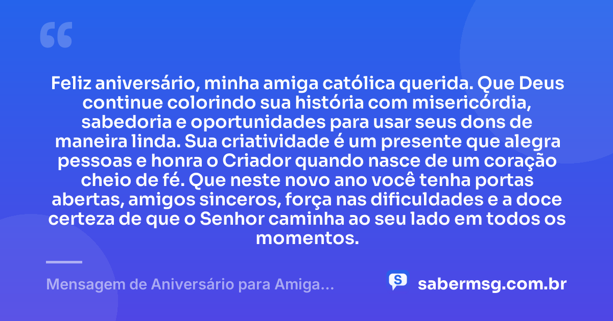 Feliz aniversário, minha amiga católica querida. Que Deus continue colorindo sua história com misericórdia, sabedoria e oportunidades para usar seus dons de maneira linda. Sua criatividade é um presente que alegra pessoas e honra o Criador quando nasce de um coração cheio de fé. Que neste novo ano você tenha portas abertas, amigos sinceros, força nas dificuldades e a doce certeza de que o Senhor caminha ao seu lado em todos os momentos. — Mensagem de Aniversário para Amiga Religiosa Católica Criativa