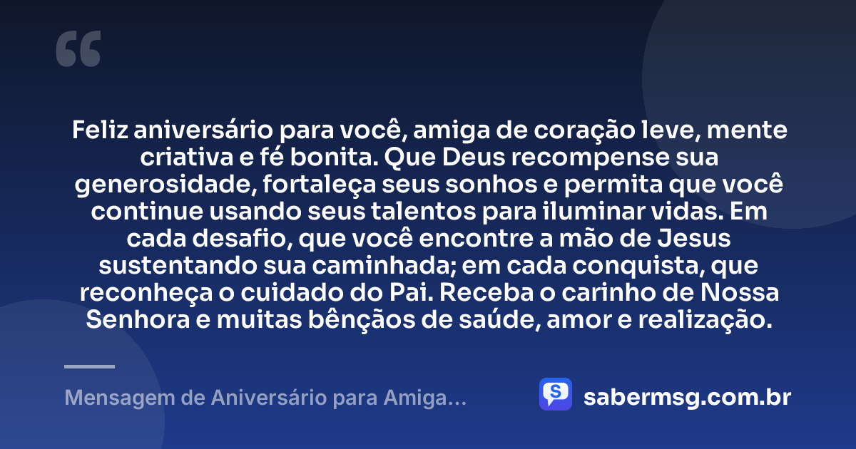 Feliz aniversário para você, amiga de coração leve, mente criativa e fé bonita. Que Deus recompense sua generosidade, fortaleça seus sonhos e permita que você continue usando seus talentos para iluminar vidas. Em cada desafio, que você encontre a mão de Jesus sustentando sua caminhada; em cada conquista, que reconheça o cuidado do Pai. Receba o carinho de Nossa Senhora e muitas bênçãos de saúde, amor e realização. — Mensagem de Aniversário para Amiga Religiosa Católica Criativa
