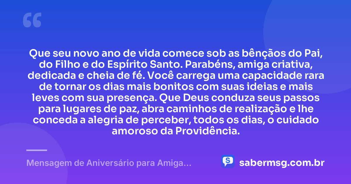 Que seu novo ano de vida comece sob as bênçãos do Pai, do Filho e do Espírito Santo. Parabéns, amiga criativa, dedicada e cheia de fé. Você carrega uma capacidade rara de tornar os dias mais bonitos com suas ideias e mais leves com sua presença. Que Deus conduza seus passos para lugares de paz, abra caminhos de realização e lhe conceda a alegria de perceber, todos os dias, o cuidado amoroso da Providência. — Mensagem de Aniversário para Amiga Religiosa Católica Criativa