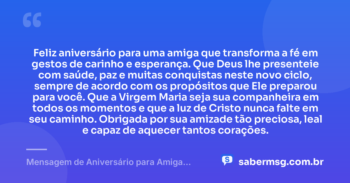 Feliz aniversário para uma amiga que transforma a fé em gestos de carinho e esperança. Que Deus lhe presenteie com saúde, paz e muitas conquistas neste novo ciclo, sempre de acordo com os propósitos que Ele preparou para você. Que a Virgem Maria seja sua companheira em todos os momentos e que a luz de Cristo nunca falte em seu caminho. Obrigada por sua amizade tão preciosa, leal e capaz de aquecer tantos corações. — Mensagem de Aniversário para Amiga Religiosa Católica Curta