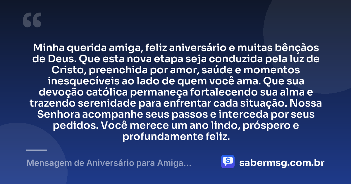 Minha querida amiga, feliz aniversário e muitas bênçãos de Deus. Que esta nova etapa seja conduzida pela luz de Cristo, preenchida por amor, saúde e momentos inesquecíveis ao lado de quem você ama. Que sua devoção católica permaneça fortalecendo sua alma e trazendo serenidade para enfrentar cada situação. Nossa Senhora acompanhe seus passos e interceda por seus pedidos. Você merece um ano lindo, próspero e profundamente feliz. — Mensagem de Aniversário para Amiga Religiosa Católica Curta