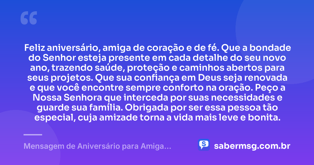 Feliz aniversário, amiga de coração e de fé. Que a bondade do Senhor esteja presente em cada detalhe do seu novo ano, trazendo saúde, proteção e caminhos abertos para seus projetos. Que sua confiança em Deus seja renovada e que você encontre sempre conforto na oração. Peço a Nossa Senhora que interceda por suas necessidades e guarde sua família. Obrigada por ser essa pessoa tão especial, cuja amizade torna a vida mais leve e bonita. — Mensagem de Aniversário para Amiga Religiosa Católica Curta