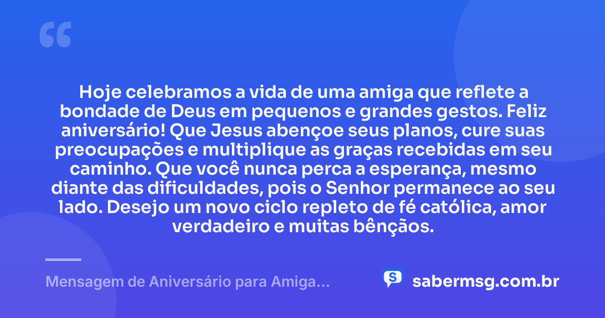 Hoje celebramos a vida de uma amiga que reflete a bondade de Deus em pequenos e grandes gestos. Feliz aniversário! Que Jesus abençoe seus planos, cure suas preocupações e multiplique as graças recebidas em seu caminho. Que você nunca perca a esperança, mesmo diante das dificuldades, pois o Senhor permanece ao seu lado. Desejo um novo ciclo repleto de fé católica, amor verdadeiro e muitas bênçãos. — Mensagem de Aniversário para Amiga Religiosa Católica Curta e Bonita
