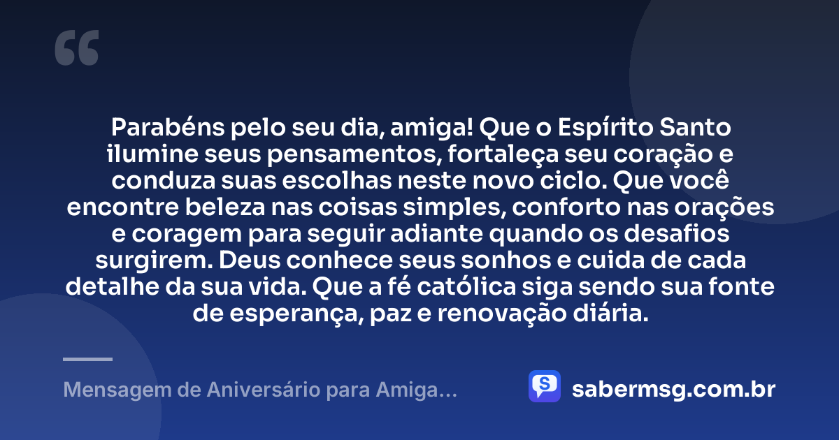 Parabéns pelo seu dia, amiga! Que o Espírito Santo ilumine seus pensamentos, fortaleça seu coração e conduza suas escolhas neste novo ciclo. Que você encontre beleza nas coisas simples, conforto nas orações e coragem para seguir adiante quando os desafios surgirem. Deus conhece seus sonhos e cuida de cada detalhe da sua vida. Que a fé católica siga sendo sua fonte de esperança, paz e renovação diária. — Mensagem de Aniversário para Amiga Religiosa Católica Curta e Bonita