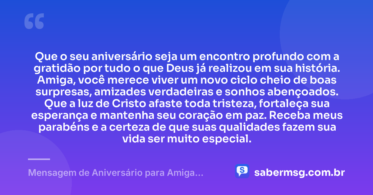Que o seu aniversário seja um encontro profundo com a gratidão por tudo o que Deus já realizou em sua história. Amiga, você merece viver um novo ciclo cheio de boas surpresas, amizades verdadeiras e sonhos abençoados. Que a luz de Cristo afaste toda tristeza, fortaleça sua esperança e mantenha seu coração em paz. Receba meus parabéns e a certeza de que suas qualidades fazem sua vida ser muito especial. — Mensagem de Aniversário para Amiga Religiosa Católica Curta e Bonita