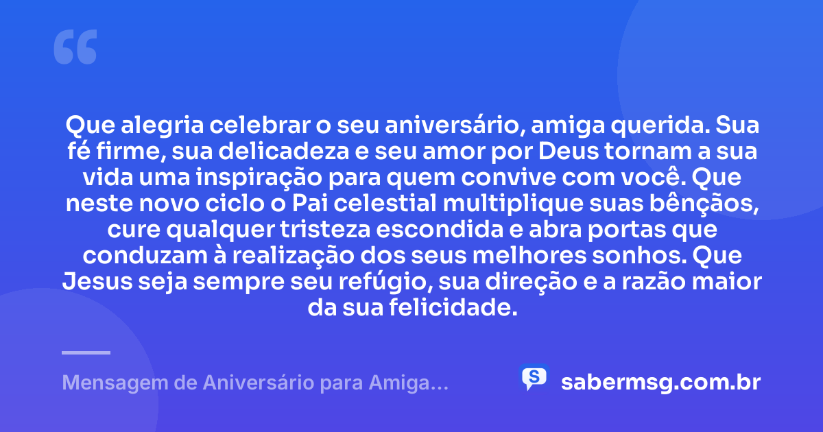 Que alegria celebrar o seu aniversário, amiga querida. Sua fé firme, sua delicadeza e seu amor por Deus tornam a sua vida uma inspiração para quem convive com você. Que neste novo ciclo o Pai celestial multiplique suas bênçãos, cure qualquer tristeza escondida e abra portas que conduzam à realização dos seus melhores sonhos. Que Jesus seja sempre seu refúgio, sua direção e a razão maior da sua felicidade. — Mensagem de Aniversário para Amiga Religiosa Católica de Coração