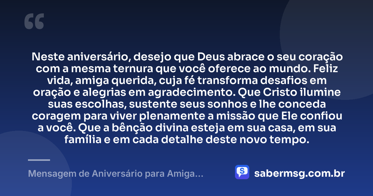Neste aniversário, desejo que Deus abrace o seu coração com a mesma ternura que você oferece ao mundo. Feliz vida, amiga querida, cuja fé transforma desafios em oração e alegrias em agradecimento. Que Cristo ilumine suas escolhas, sustente seus sonhos e lhe conceda coragem para viver plenamente a missão que Ele confiou a você. Que a bênção divina esteja em sua casa, em sua família e em cada detalhe deste novo tempo. — Mensagem de Aniversário para Amiga Religiosa Católica de Coração