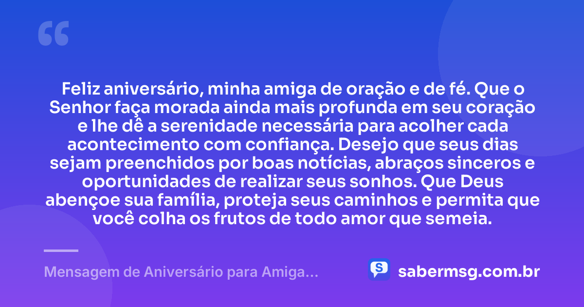 Feliz aniversário, minha amiga de oração e de fé. Que o Senhor faça morada ainda mais profunda em seu coração e lhe dê a serenidade necessária para acolher cada acontecimento com confiança. Desejo que seus dias sejam preenchidos por boas notícias, abraços sinceros e oportunidades de realizar seus sonhos. Que Deus abençoe sua família, proteja seus caminhos e permita que você colha os frutos de todo amor que semeia. — Mensagem de Aniversário para Amiga Religiosa Católica de Coração