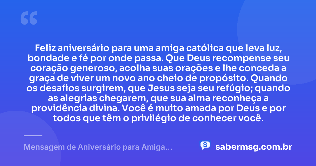 Feliz aniversário para uma amiga católica que leva luz, bondade e fé por onde passa. Que Deus recompense seu coração generoso, acolha suas orações e lhe conceda a graça de viver um novo ano cheio de propósito. Quando os desafios surgirem, que Jesus seja seu refúgio; quando as alegrias chegarem, que sua alma reconheça a providência divina. Você é muito amada por Deus e por todos que têm o privilégio de conhecer você. — Mensagem de Aniversário para Amiga Religiosa Católica Emocionante