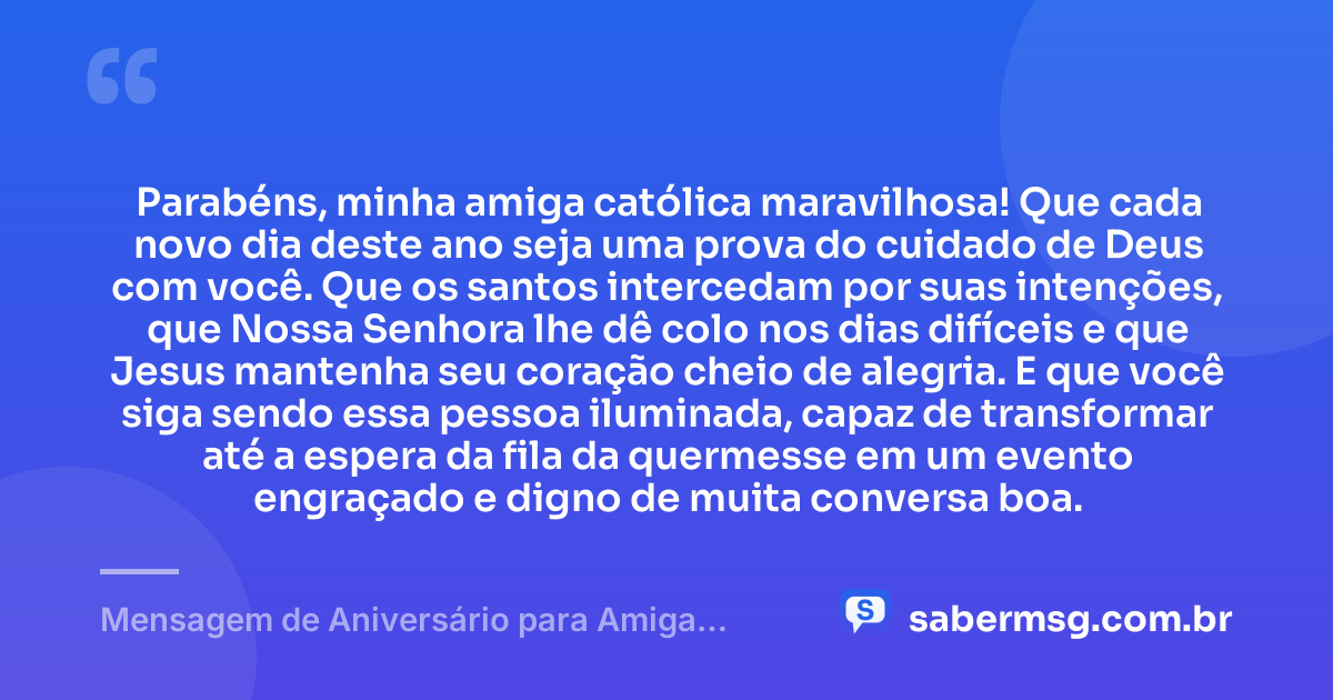 Parabéns, minha amiga católica maravilhosa! Que cada novo dia deste ano seja uma prova do cuidado de Deus com você. Que os santos intercedam por suas intenções, que Nossa Senhora lhe dê colo nos dias difíceis e que Jesus mantenha seu coração cheio de alegria. E que você siga sendo essa pessoa iluminada, capaz de transformar até a espera da fila da quermesse em um evento engraçado e digno de muita conversa boa. — Mensagem de Aniversário para Amiga Religiosa Católica Engraçada