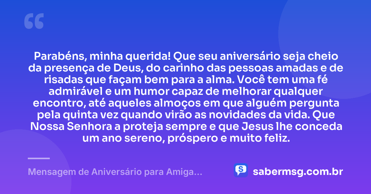 Parabéns, minha querida! Que seu aniversário seja cheio da presença de Deus, do carinho das pessoas amadas e de risadas que façam bem para a alma. Você tem uma fé admirável e um humor capaz de melhorar qualquer encontro, até aqueles almoços em que alguém pergunta pela quinta vez quando virão as novidades da vida. Que Nossa Senhora a proteja sempre e que Jesus lhe conceda um ano sereno, próspero e muito feliz. — Mensagem de Aniversário para Amiga Religiosa Católica Engraçada