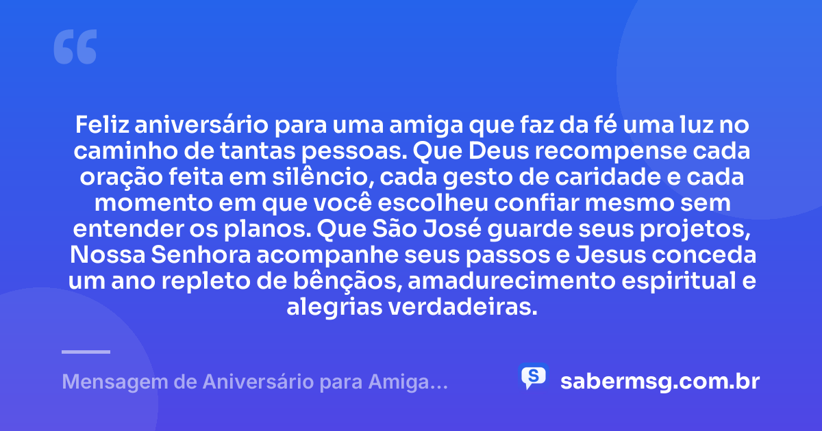 Feliz aniversário para uma amiga que faz da fé uma luz no caminho de tantas pessoas. Que Deus recompense cada oração feita em silêncio, cada gesto de caridade e cada momento em que você escolheu confiar mesmo sem entender os planos. Que São José guarde seus projetos, Nossa Senhora acompanhe seus passos e Jesus conceda um ano repleto de bênçãos, amadurecimento espiritual e alegrias verdadeiras. — Mensagem de Aniversário para Amiga Religiosa Católica Espiritual
