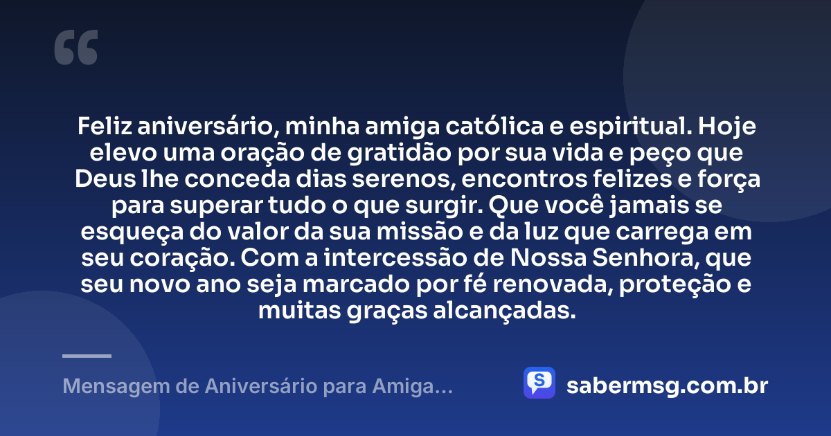 Feliz aniversário, minha amiga católica e espiritual. Hoje elevo uma oração de gratidão por sua vida e peço que Deus lhe conceda dias serenos, encontros felizes e força para superar tudo o que surgir. Que você jamais se esqueça do valor da sua missão e da luz que carrega em seu coração. Com a intercessão de Nossa Senhora, que seu novo ano seja marcado por fé renovada, proteção e muitas graças alcançadas. — Mensagem de Aniversário para Amiga Religiosa Católica Espiritual