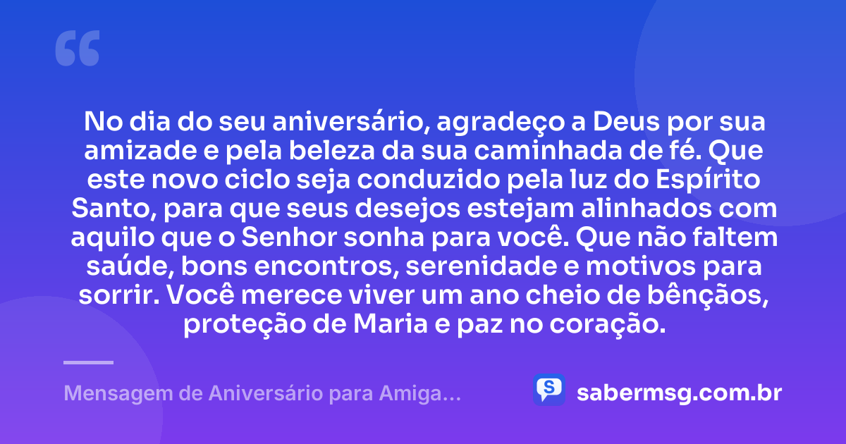 No dia do seu aniversário, agradeço a Deus por sua amizade e pela beleza da sua caminhada de fé. Que este novo ciclo seja conduzido pela luz do Espírito Santo, para que seus desejos estejam alinhados com aquilo que o Senhor sonha para você. Que não faltem saúde, bons encontros, serenidade e motivos para sorrir. Você merece viver um ano cheio de bênçãos, proteção de Maria e paz no coração. — Mensagem de Aniversário para Amiga Religiosa Católica Espiritual