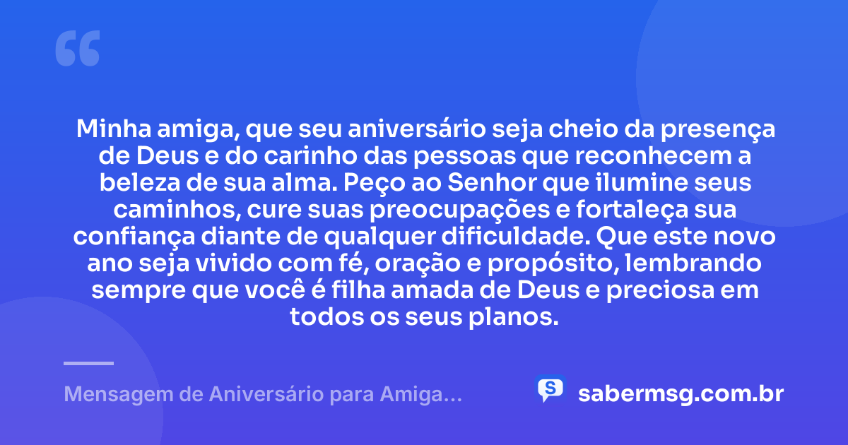 Minha amiga, que seu aniversário seja cheio da presença de Deus e do carinho das pessoas que reconhecem a beleza de sua alma. Peço ao Senhor que ilumine seus caminhos, cure suas preocupações e fortaleça sua confiança diante de qualquer dificuldade. Que este novo ano seja vivido com fé, oração e propósito, lembrando sempre que você é filha amada de Deus e preciosa em todos os seus planos. — Mensagem de Aniversário para Amiga Religiosa Católica Evangélica