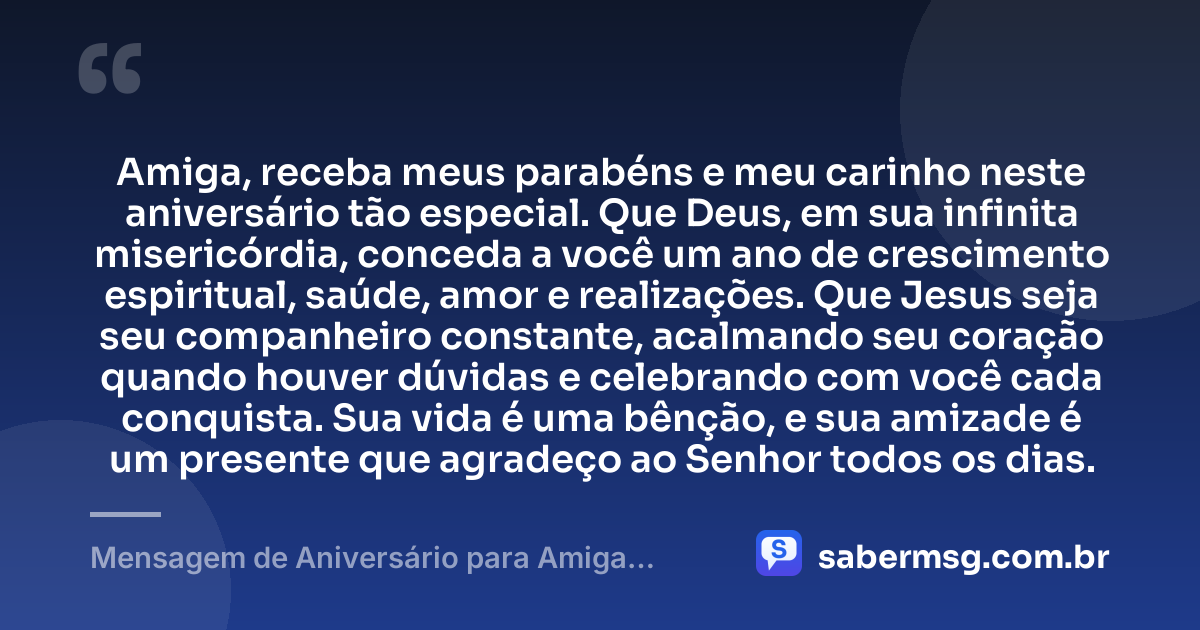 Amiga, receba meus parabéns e meu carinho neste aniversário tão especial. Que Deus, em sua infinita misericórdia, conceda a você um ano de crescimento espiritual, saúde, amor e realizações. Que Jesus seja seu companheiro constante, acalmando seu coração quando houver dúvidas e celebrando com você cada conquista. Sua vida é uma bênção, e sua amizade é um presente que agradeço ao Senhor todos os dias. — Mensagem de Aniversário para Amiga Religiosa Católica Evangélica