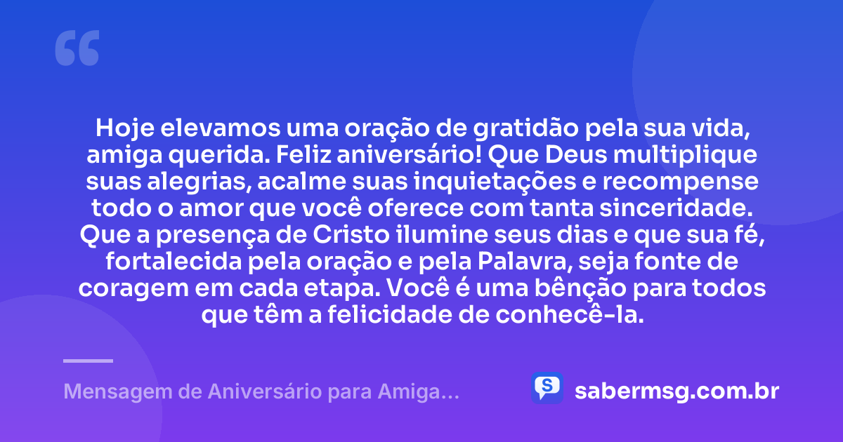 Hoje elevamos uma oração de gratidão pela sua vida, amiga querida. Feliz aniversário! Que Deus multiplique suas alegrias, acalme suas inquietações e recompense todo o amor que você oferece com tanta sinceridade. Que a presença de Cristo ilumine seus dias e que sua fé, fortalecida pela oração e pela Palavra, seja fonte de coragem em cada etapa. Você é uma bênção para todos que têm a felicidade de conhecê-la. — Mensagem de Aniversário para Amiga Religiosa Católica Evangélica