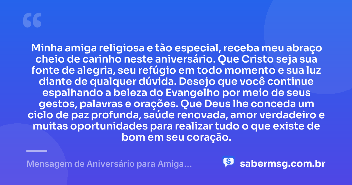 Minha amiga religiosa e tão especial, receba meu abraço cheio de carinho neste aniversário. Que Cristo seja sua fonte de alegria, seu refúgio em todo momento e sua luz diante de qualquer dúvida. Desejo que você continue espalhando a beleza do Evangelho por meio de seus gestos, palavras e orações. Que Deus lhe conceda um ciclo de paz profunda, saúde renovada, amor verdadeiro e muitas oportunidades para realizar tudo o que existe de bom em seu coração. — Mensagem de Aniversário para Amiga Religiosa Católica Original