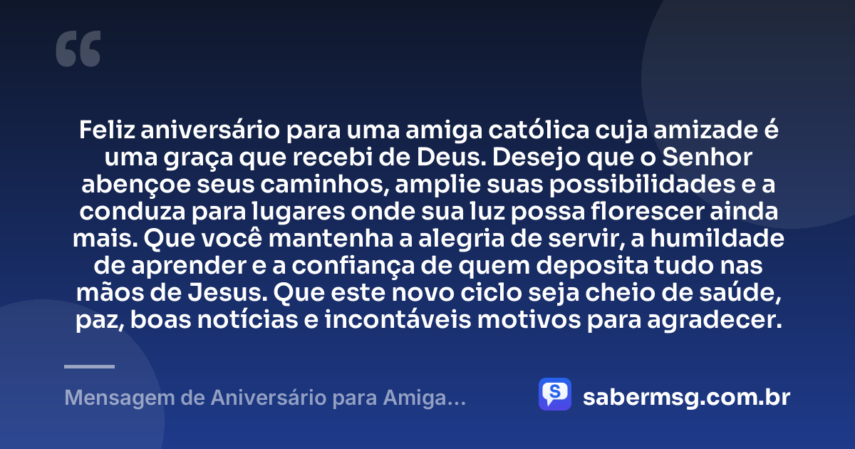 Feliz aniversário para uma amiga católica cuja amizade é uma graça que recebi de Deus. Desejo que o Senhor abençoe seus caminhos, amplie suas possibilidades e a conduza para lugares onde sua luz possa florescer ainda mais. Que você mantenha a alegria de servir, a humildade de aprender e a confiança de quem deposita tudo nas mãos de Jesus. Que este novo ciclo seja cheio de saúde, paz, boas notícias e incontáveis motivos para agradecer. — Mensagem de Aniversário para Amiga Religiosa Católica Original