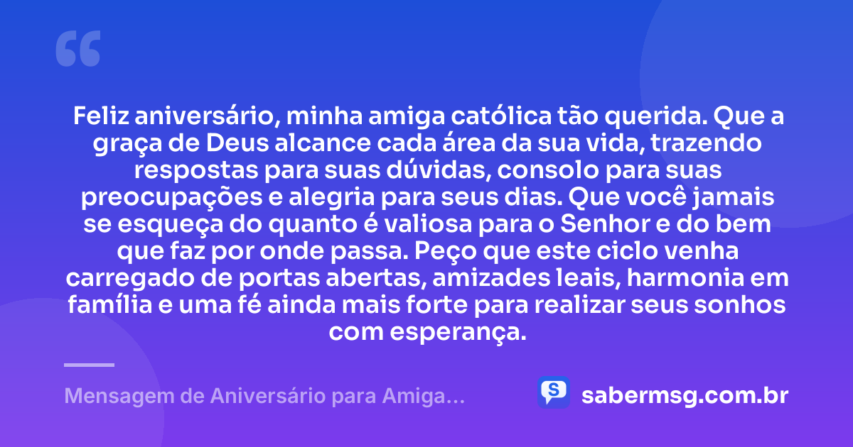 Feliz aniversário, minha amiga católica tão querida. Que a graça de Deus alcance cada área da sua vida, trazendo respostas para suas dúvidas, consolo para suas preocupações e alegria para seus dias. Que você jamais se esqueça do quanto é valiosa para o Senhor e do bem que faz por onde passa. Peço que este ciclo venha carregado de portas abertas, amizades leais, harmonia em família e uma fé ainda mais forte para realizar seus sonhos com esperança. — Mensagem de Aniversário para Amiga Religiosa Católica Original